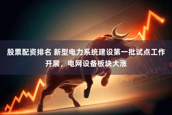 股票配资排名 新型电力系统建设第一批试点工作开展，电网设备板块大涨