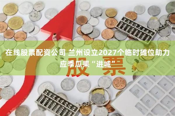 在线股票配资公司 兰州设立2027个临时摊位助力应季瓜果“进城”