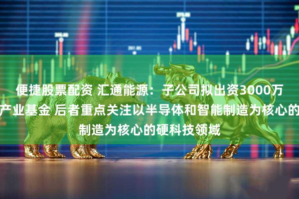 便捷股票配资 汇通能源：子公司拟出资3000万元参与投资产业基金 后者重点关注以半导体和智能制造为核心的硬科技领域