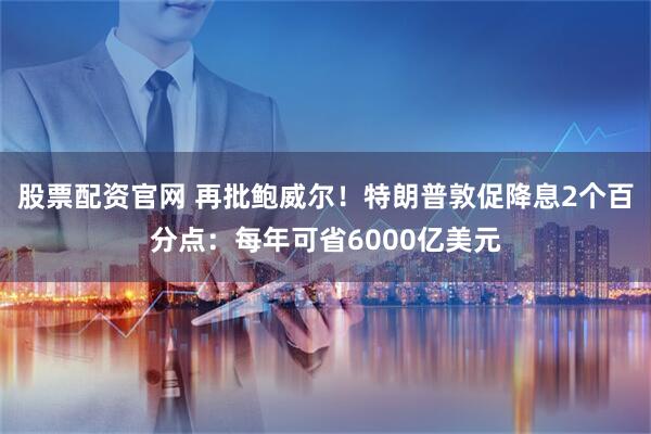 股票配资官网 再批鲍威尔！特朗普敦促降息2个百分点：每年可省6000亿美元