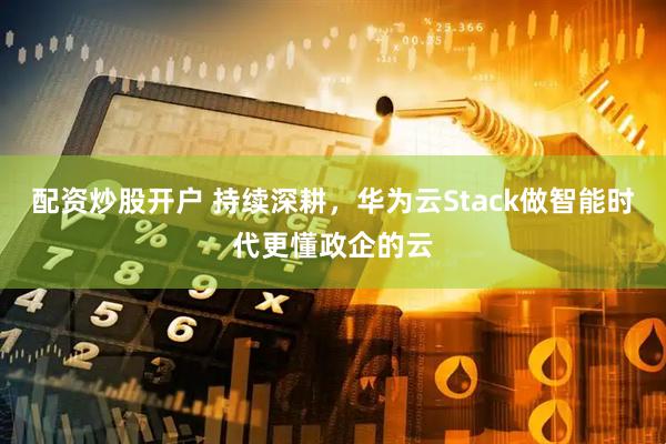 配资炒股开户 持续深耕，华为云Stack做智能时代更懂政企的云