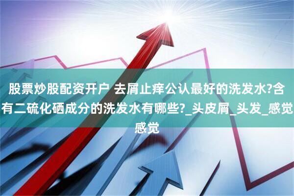股票炒股配资开户 去屑止痒公认最好的洗发水?含有二硫化硒成分的洗发水有哪些?_头皮屑_头发_感觉