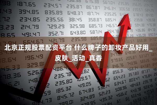北京正规股票配资平台 什么牌子的卸妆产品好用_皮肤_活动_真香
