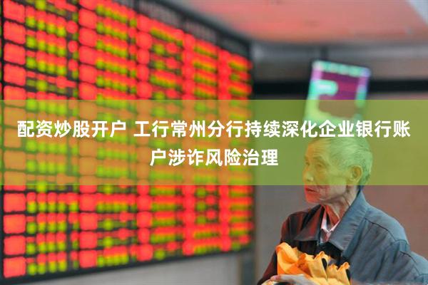 配资炒股开户 工行常州分行持续深化企业银行账户涉诈风险治理