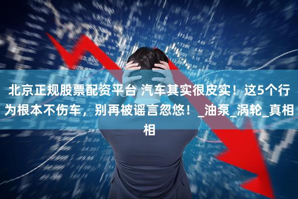 北京正规股票配资平台 汽车其实很皮实！这5个行为根本不伤车，别再被谣言忽悠！_油泵_涡轮_真相