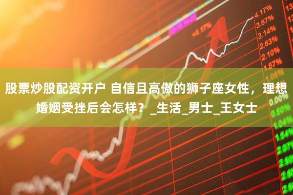 股票炒股配资开户 自信且高傲的狮子座女性，理想婚姻受挫后会怎样？_生活_男士_王女士