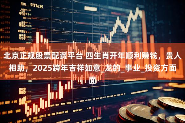 北京正规股票配资平台 四生肖开年顺利赚钱，贵人相助，2025跨年吉祥如意_龙的_事业_投资方面