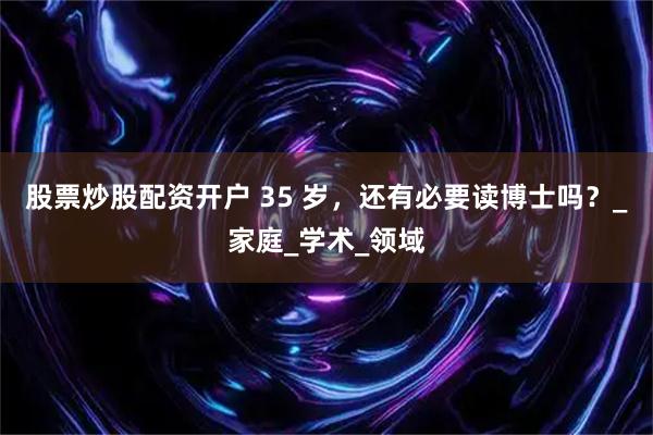 股票炒股配资开户 35 岁，还有必要读博士吗？_家庭_学术_领域