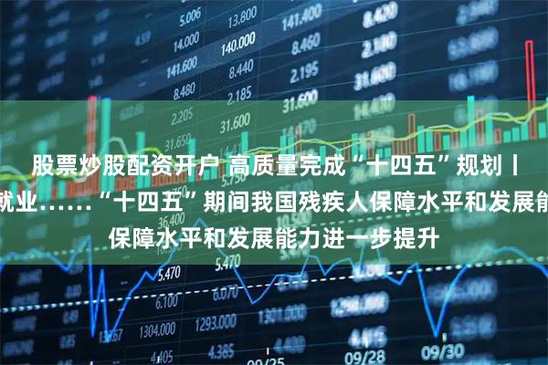 股票炒股配资开户 高质量完成“十四五”规划丨收入、低保、就业……“十四五”期间我国残疾人保障水平和发展能力进一步提升