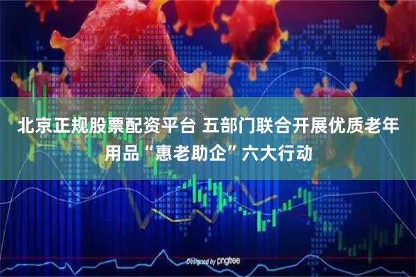 北京正规股票配资平台 五部门联合开展优质老年用品“惠老助企”六大行动
