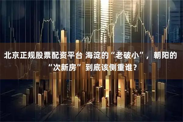 北京正规股票配资平台 海淀的“老破小”，朝阳的 “次新房” 到底该侧重谁？