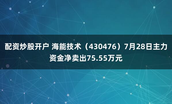 配资炒股开户 海能技术（430476）7月28日主力资金净卖出75.55万元
