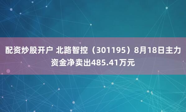 配资炒股开户 北路智控（301195）8月18日主力资金净卖出485.41万元