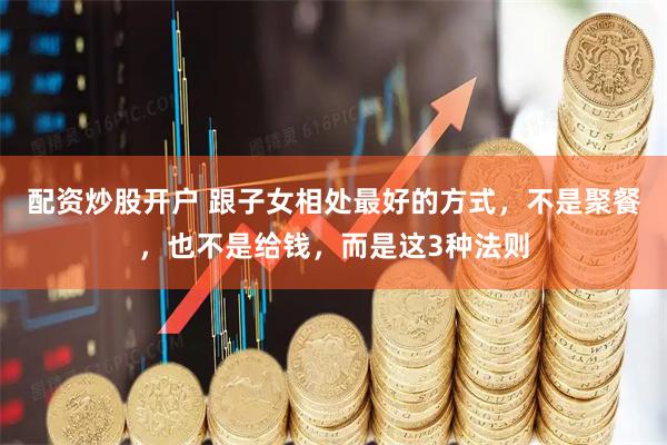 配资炒股开户 跟子女相处最好的方式，不是聚餐，也不是给钱，而是这3种法则
