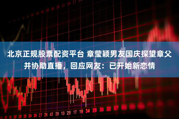 北京正规股票配资平台 章莹颖男友国庆探望章父并协助直播，回应网友：已开始新恋情