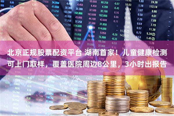 北京正规股票配资平台 湖南首家！儿童健康检测可上门取样，覆盖医院周边8公里，3小时出报告