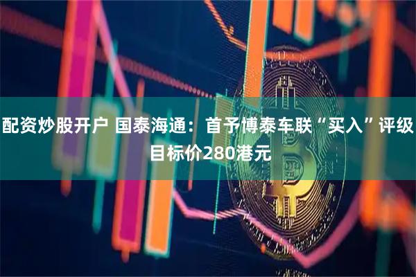 配资炒股开户 国泰海通：首予博泰车联“买入”评级 目标价280港元