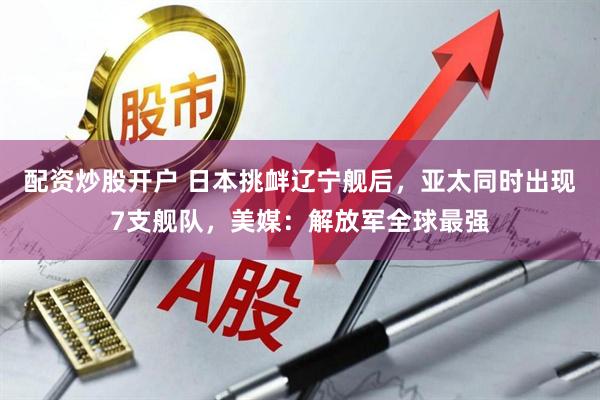 配资炒股开户 日本挑衅辽宁舰后，亚太同时出现7支舰队，美媒：解放军全球最强