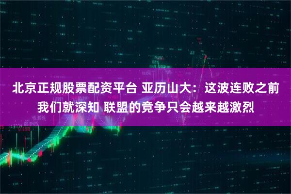 北京正规股票配资平台 亚历山大：这波连败之前我们就深知 联盟的竞争只会越来越激烈