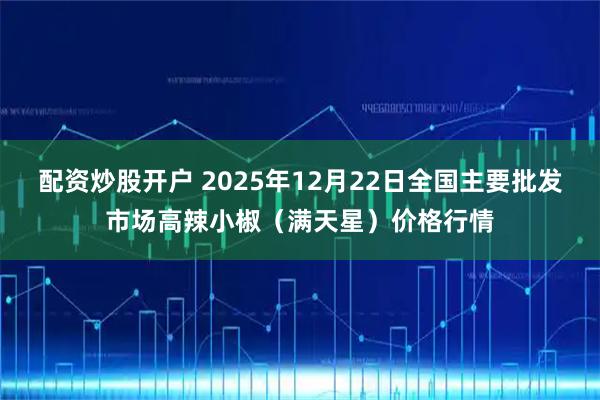 配资炒股开户 2025年12月22日全国主要批发市场高辣小椒（满天星）价格行情