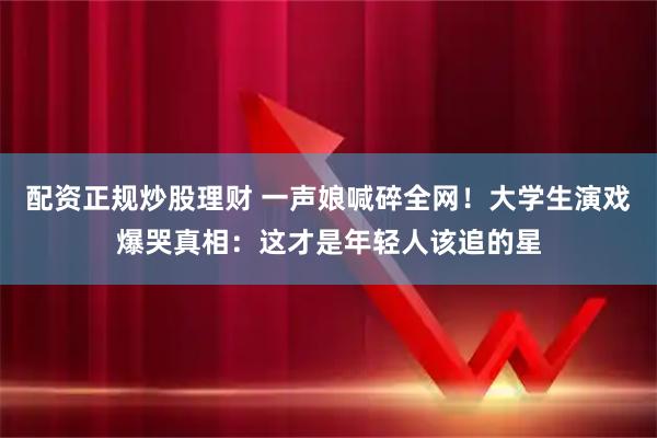 配资正规炒股理财 一声娘喊碎全网！大学生演戏爆哭真相：这才是年轻人该追的星
