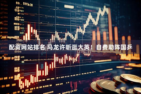 配资网站排名 马龙许昕逛大英！自费助阵国乒