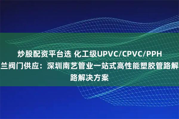 炒股配资平台选 化工级UPVC/CPVC/PPH弯头法兰阀门供应：深圳南艺管业一站式高性能塑胶管路解决方案
